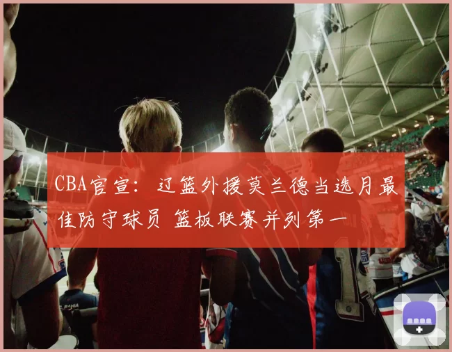 CBA官宣：辽篮外援莫兰德当选月最佳防守球员 篮板联赛并列第一